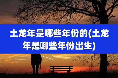 土龙年是哪些年份的(土龙年是哪些年份出生)