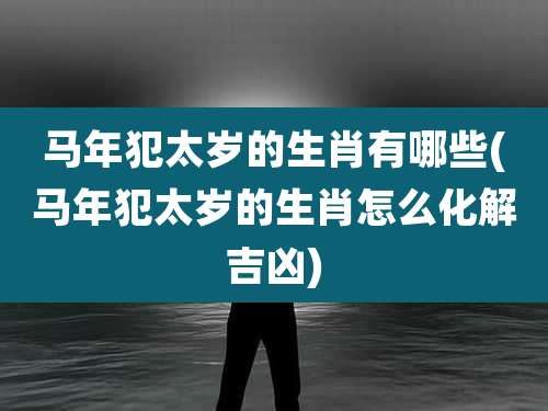 马年犯太岁的生肖有哪些(马年犯太岁的生肖怎么化解吉凶)