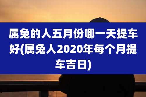 属兔的人五月份哪一天提车好(属兔人2020年每个月提车吉日)