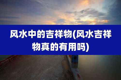 风水中的吉祥物(风水吉祥物真的有用吗)