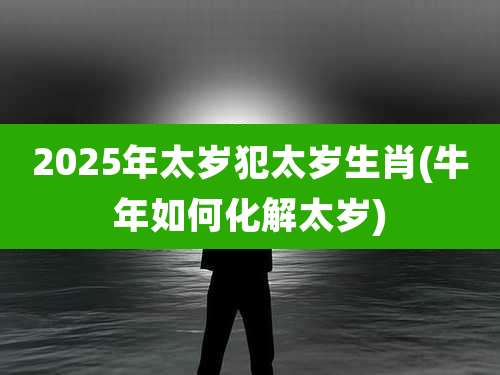 2025年太岁犯太岁生肖(牛年如何化解太岁)