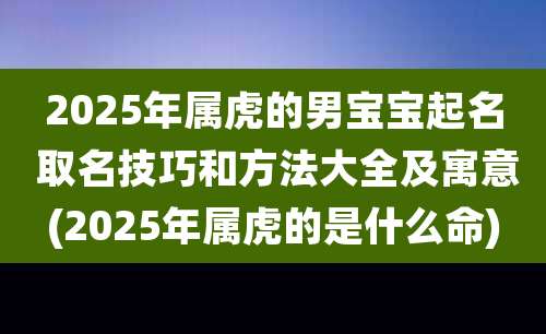 2025年属虎的男宝宝起名 取名技巧和方法大全及寓意(2025年属虎的是什么命)