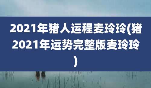 2021年猪人运程麦玲玲(猪2021年运势完整版麦玲玲)