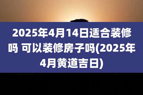 2025年4月14日适合装修吗 可以装修房子吗(2025年4月黄道吉日)