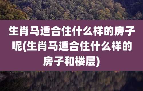 生肖马适合住什么样的房子呢(生肖马适合住什么样的房子和楼层)