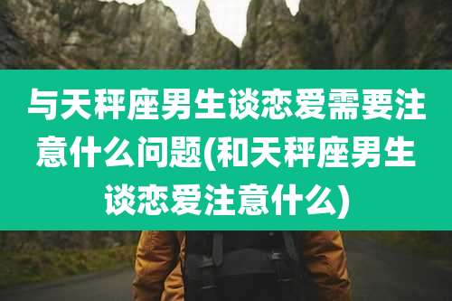 与天秤座男生谈恋爱需要注意什么问题(和天秤座男生谈恋爱注意什么)