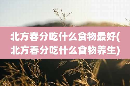 北方春分吃什么食物最好(北方春分吃什么食物养生)