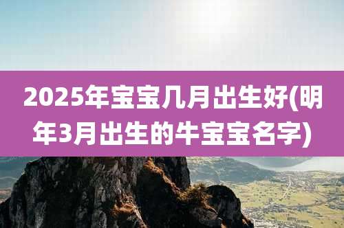 2025年宝宝几月出生好(明年3月出生的牛宝宝名字)