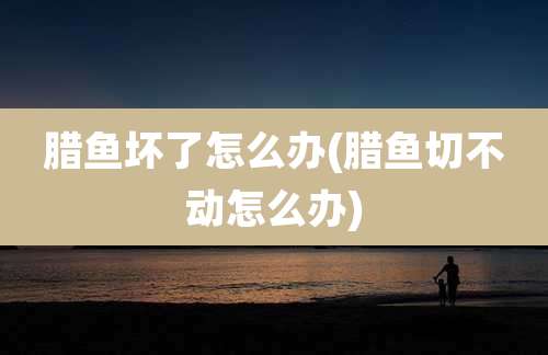 腊鱼坏了怎么办(腊鱼切不动怎么办)