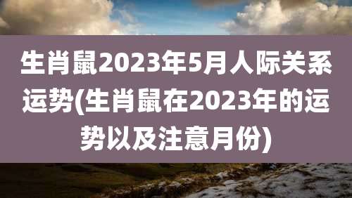 生肖鼠2023年5月人际关系运势(生肖鼠在2023年的运势以及注意月份)