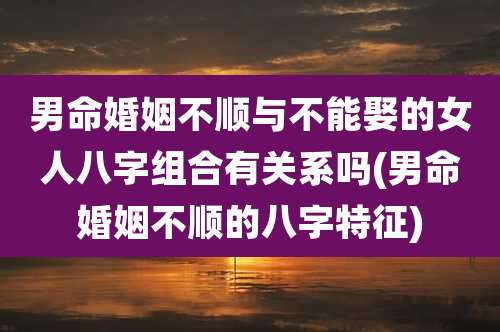 男命婚姻不顺与不能娶的女人八字组合有关系吗(男命婚姻不顺的八字特征)