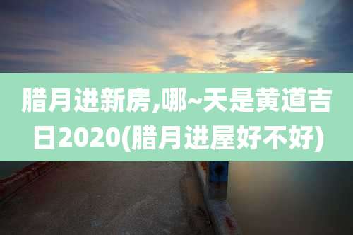 腊月进新房,哪~天是黄道吉日2020(腊月进屋好不好)