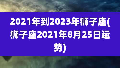 2021年到2023年狮子座(狮子座2021年8月25日运势)