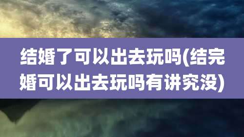 结婚了可以出去玩吗(结完婚可以出去玩吗有讲究没)