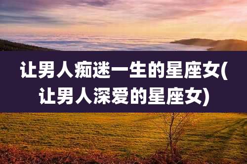 让男人痴迷一生的星座女(让男人深爱的星座女)