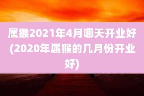 属猴2021年4月哪天开业好(2020年属猴的几月份开业好)
