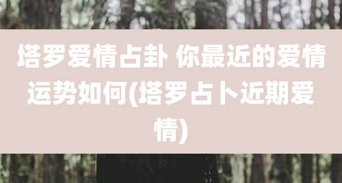 塔罗爱情占卦 你最近的爱情运势如何(塔罗占卜近期爱情)