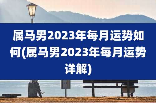 属马男2023年每月运势如何(属马男2023年每月运势详解)