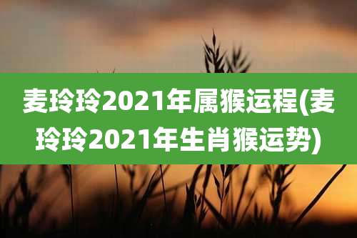 麦玲玲2021年属猴运程(麦玲玲2021年生肖猴运势)