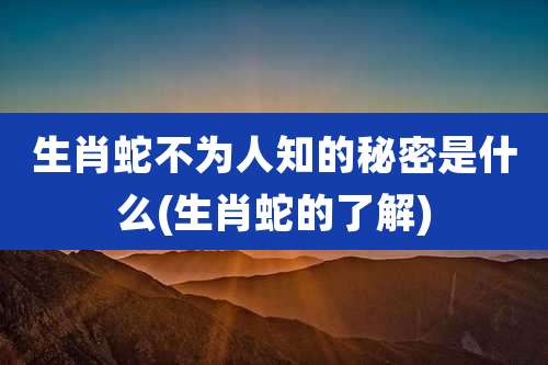 生肖蛇不为人知的秘密是什么(生肖蛇的了解)
