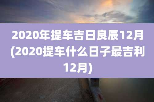 2020年提车吉日良辰12月(2020提车什么日子最吉利12月)