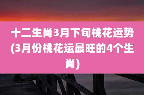 十二生肖3月下旬桃花运势(3月份桃花运最旺的4个生肖)