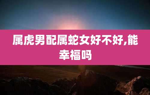 属虎男配属蛇女好不好,能幸福吗