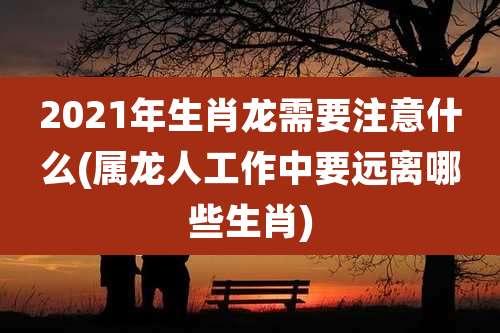 2021年生肖龙需要注意什么(属龙人工作中要远离哪些生肖)