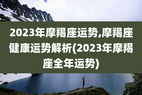 2023年摩羯座运势,摩羯座健康运势解析(2023年摩羯座全年运势)