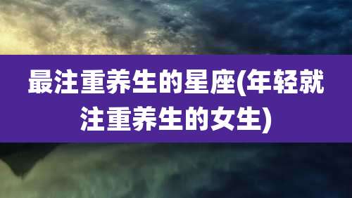 最注重养生的星座(年轻就注重养生的女生)