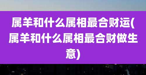 属羊和什么属相最合财运(属羊和什么属相最合财做生意)