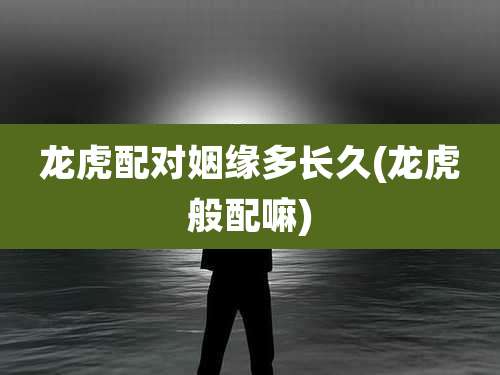 龙虎配对姻缘多长久(龙虎般配嘛)