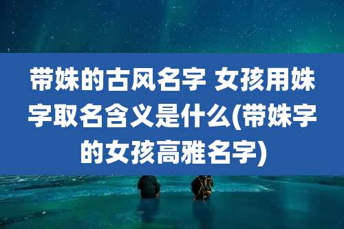 带姝的古风名字 女孩用姝字取名含义是什么(带姝字的女孩高雅名字)