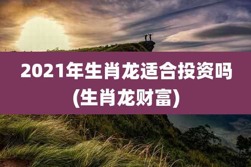 2021年生肖龙适合投资吗(生肖龙财富)