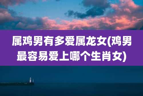 属鸡男有多爱属龙女(鸡男最容易爱上哪个生肖女)