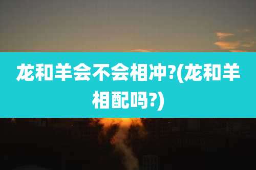 龙和羊会不会相冲?(龙和羊相配吗?)