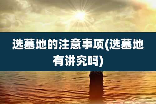 选墓地的注意事项(选墓地有讲究吗)