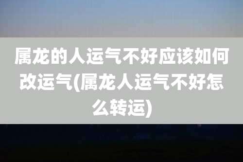 属龙的人运气不好应该如何改运气(属龙人运气不好怎么转运)