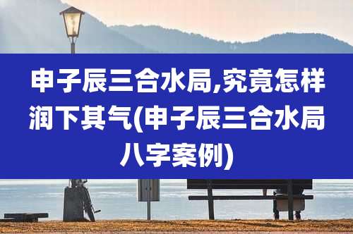 申子辰三合水局,究竟怎样润下其气(申子辰三合水局八字案例)