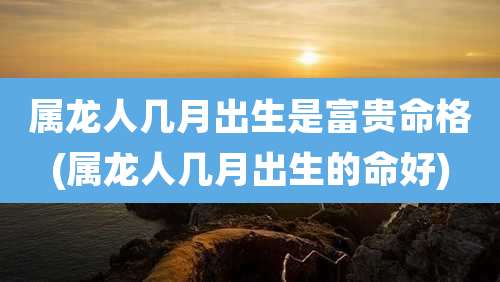属龙人几月出生是富贵命格(属龙人几月出生的命好)