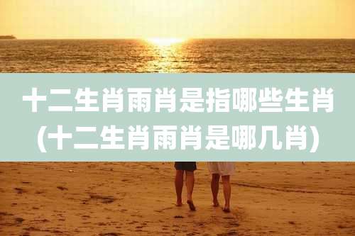 十二生肖雨肖是指哪些生肖(十二生肖雨肖是哪几肖)
