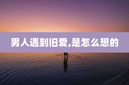 男人遇到旧爱,是怎么想的