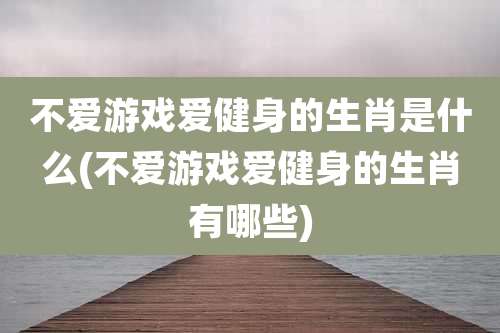 不爱游戏爱健身的生肖是什么(不爱游戏爱健身的生肖有哪些)