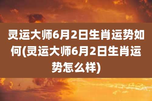 灵运大师6月2日生肖运势如何(灵运大师6月2日生肖运势怎么样)