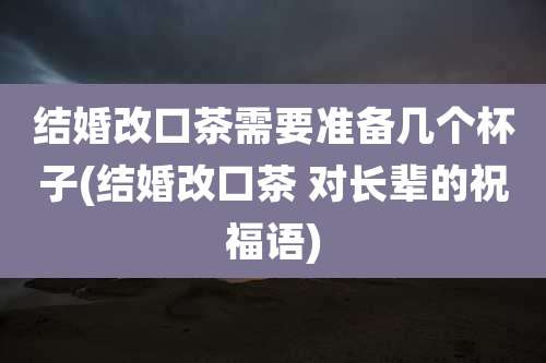结婚改口茶需要准备几个杯子(结婚改口茶 对长辈的祝福语)