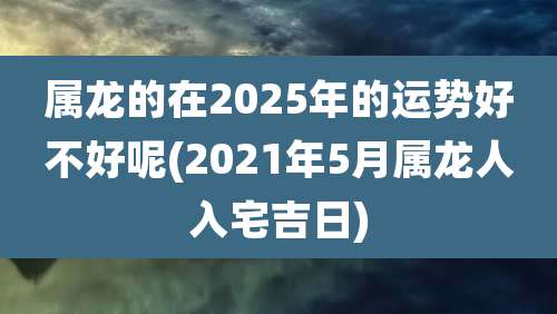 属龙的在2025年的运势好不好呢(2021年5月属龙人入宅吉日)