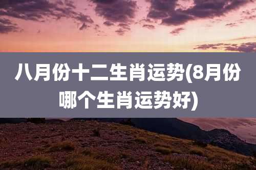 八月份十二生肖运势(8月份哪个生肖运势好)