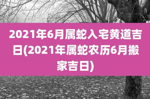 2021年6月属蛇入宅黄道吉日(2021年属蛇农历6月搬家吉日)