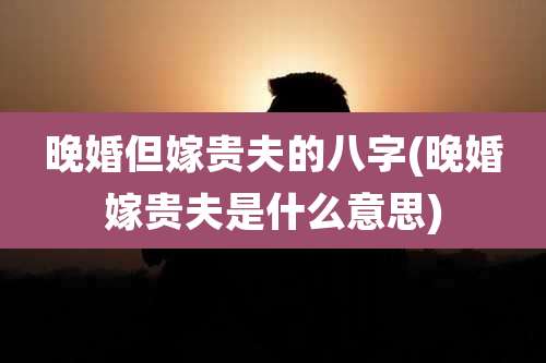 晚婚但嫁贵夫的八字(晚婚嫁贵夫是什么意思)