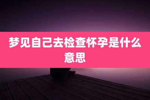 梦见自己去检查怀孕是什么意思